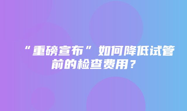 “重磅宣布”如何降低试管前的检查费用？