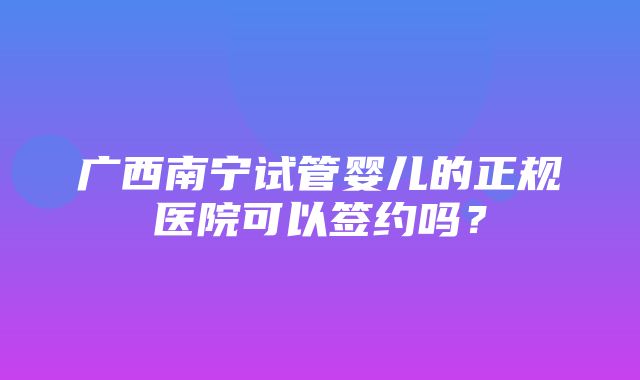 广西南宁试管婴儿的正规医院可以签约吗？