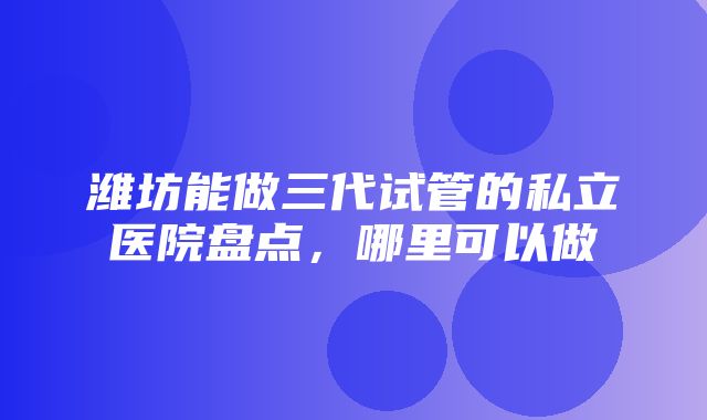 潍坊能做三代试管的私立医院盘点，哪里可以做