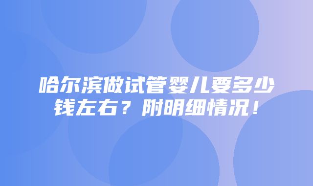 哈尔滨做试管婴儿要多少钱左右？附明细情况！