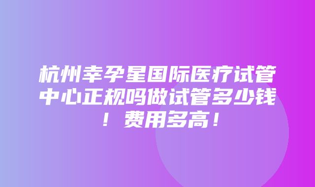 杭州幸孕星国际医疗试管中心正规吗做试管多少钱！费用多高！