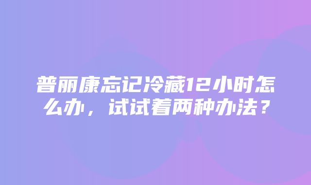 普丽康忘记冷藏12小时怎么办，试试着两种办法？