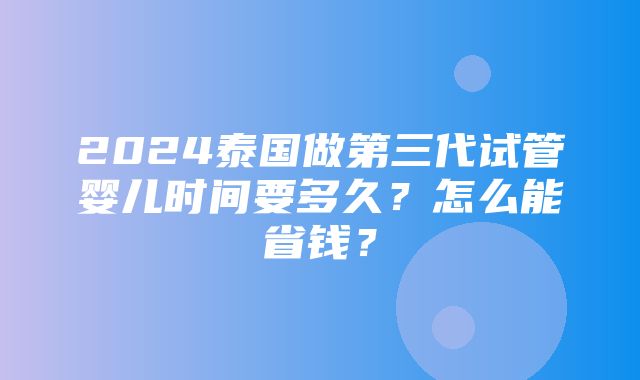 2024泰国做第三代试管婴儿时间要多久？怎么能省钱？