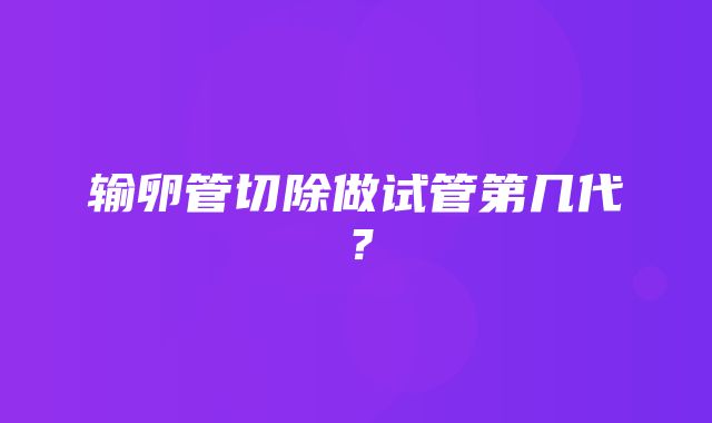 输卵管切除做试管第几代？