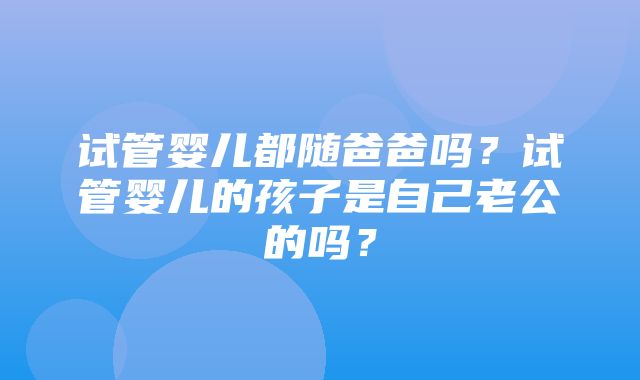 试管婴儿都随爸爸吗？试管婴儿的孩子是自己老公的吗？