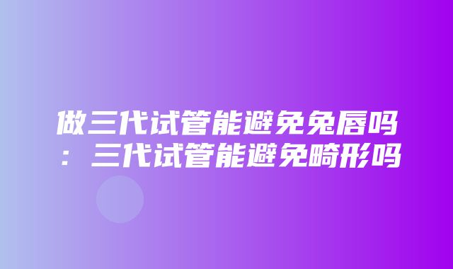 做三代试管能避免兔唇吗：三代试管能避免畸形吗