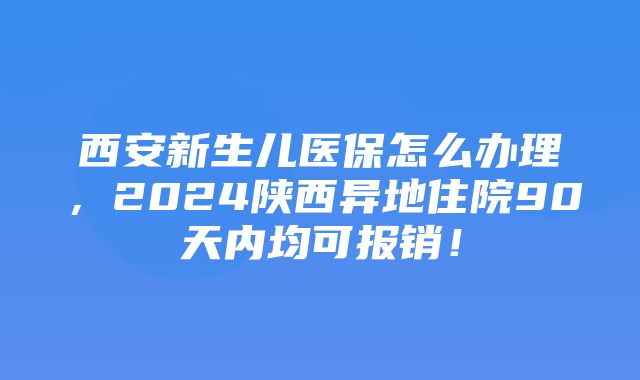 西安新生儿医保怎么办理，2024陕西异地住院90天内均可报销！