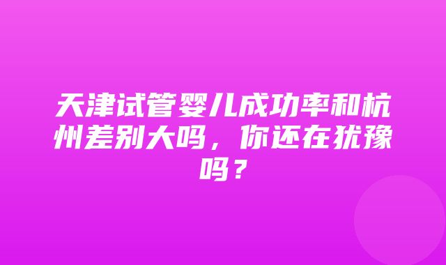 天津试管婴儿成功率和杭州差别大吗，你还在犹豫吗？