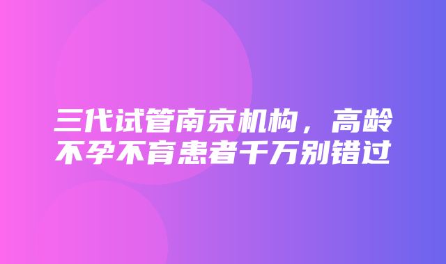 三代试管南京机构，高龄不孕不育患者千万别错过