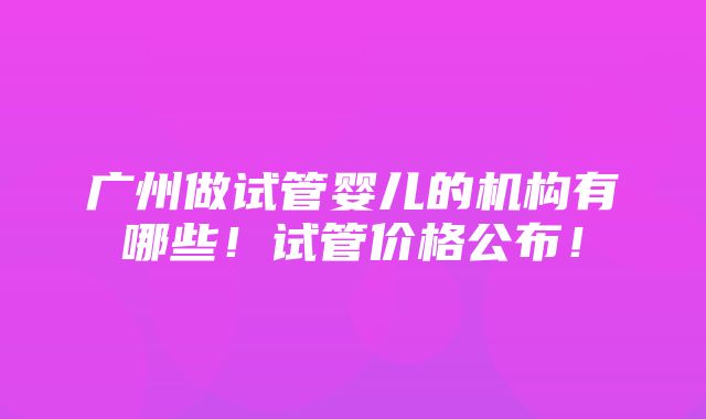 广州做试管婴儿的机构有哪些！试管价格公布！