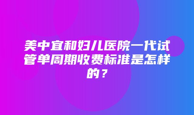 美中宜和妇儿医院一代试管单周期收费标准是怎样的？