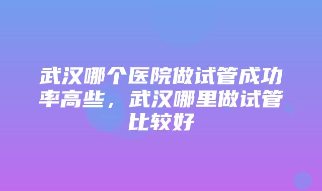 武汉哪个医院做试管成功率高些，武汉哪里做试管比较好