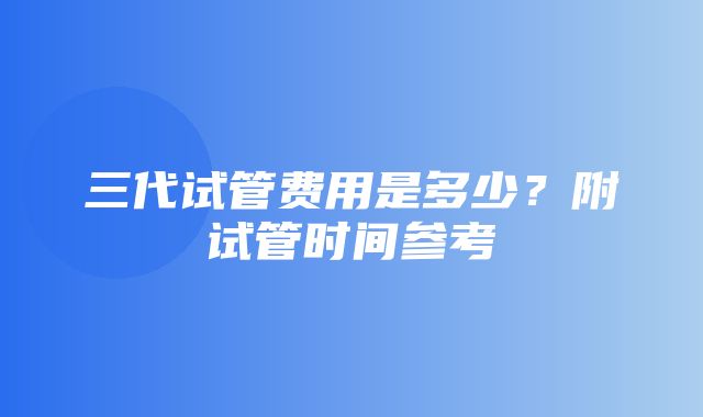 三代试管费用是多少？附试管时间参考