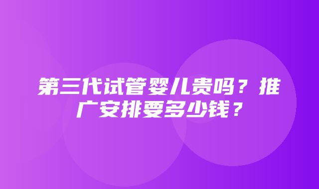 第三代试管婴儿贵吗？推广安排要多少钱？