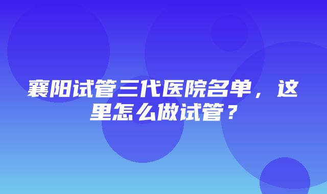 襄阳试管三代医院名单，这里怎么做试管？