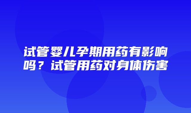 试管婴儿孕期用药有影响吗？试管用药对身体伤害