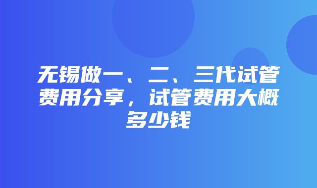 无锡做一、二、三代试管费用分享，试管费用大概多少钱