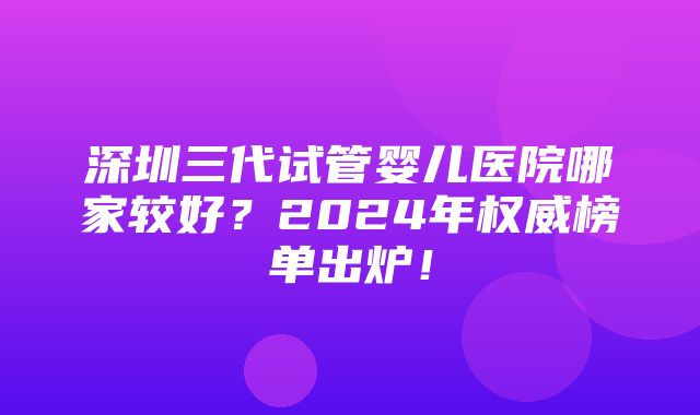 深圳三代试管婴儿医院哪家较好？2024年权威榜单出炉！