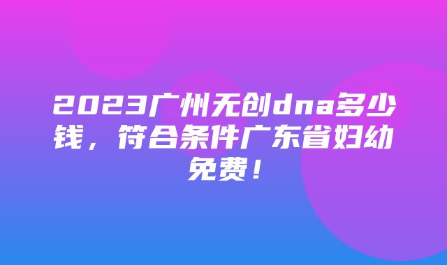 2023广州无创dna多少钱，符合条件广东省妇幼免费！