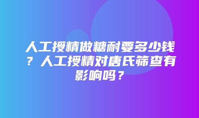 人工授精做糖耐要多少钱？人工授精对唐氏筛查有影响吗？