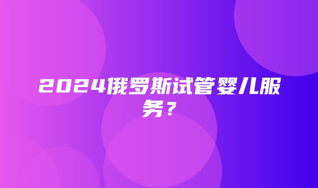 2024俄罗斯试管婴儿服务？