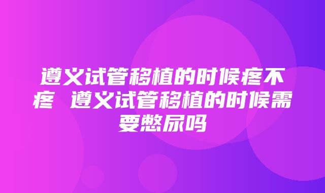 遵义试管移植的时候疼不疼 遵义试管移植的时候需要憋尿吗