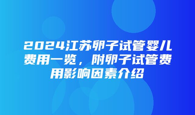 2024江苏卵子试管婴儿费用一览，附卵子试管费用影响因素介绍