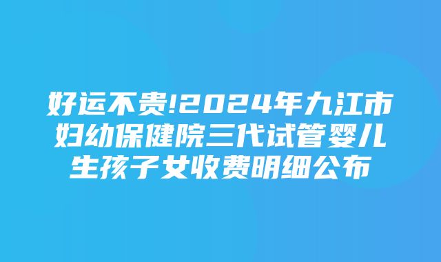 好运不贵!2024年九江市妇幼保健院三代试管婴儿生孩子女收费明细公布