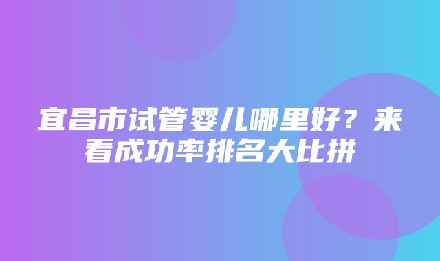 宜昌市试管婴儿哪里好？来看成功率排名大比拼