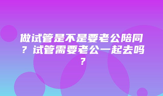 做试管是不是要老公陪同？试管需要老公一起去吗？