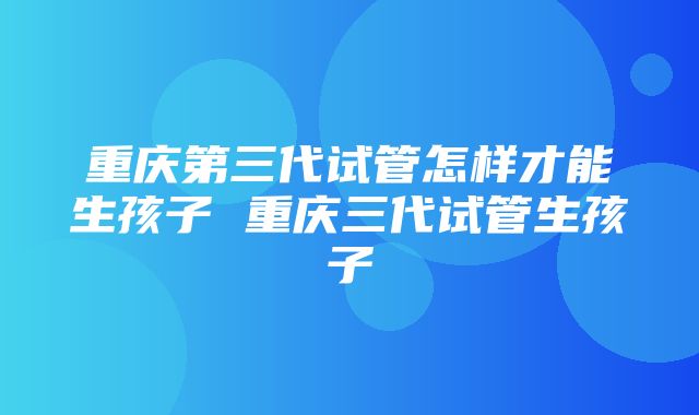 重庆第三代试管怎样才能生孩子 重庆三代试管生孩子