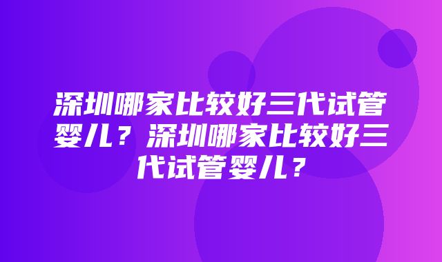 深圳哪家比较好三代试管婴儿？深圳哪家比较好三代试管婴儿？