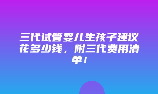 三代试管婴儿生孩子建议花多少钱，附三代费用清单！