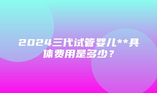 2024三代试管婴儿**具体费用是多少？