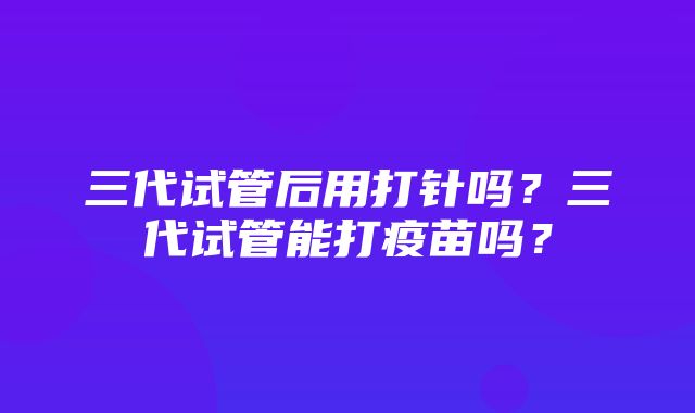 三代试管后用打针吗？三代试管能打疫苗吗？