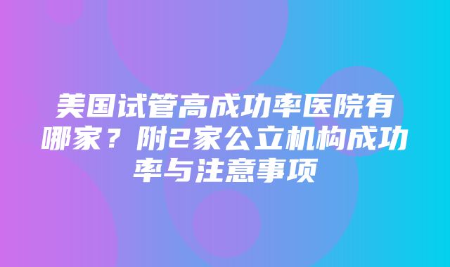 美国试管高成功率医院有哪家？附2家公立机构成功率与注意事项