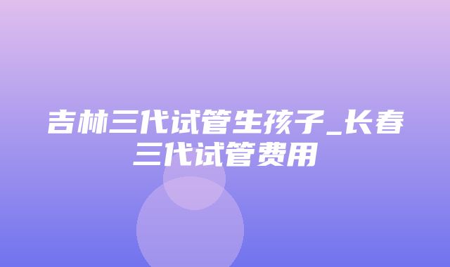 吉林三代试管生孩子_长春三代试管费用