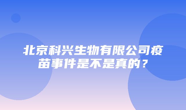 北京科兴生物有限公司疫苗事件是不是真的？