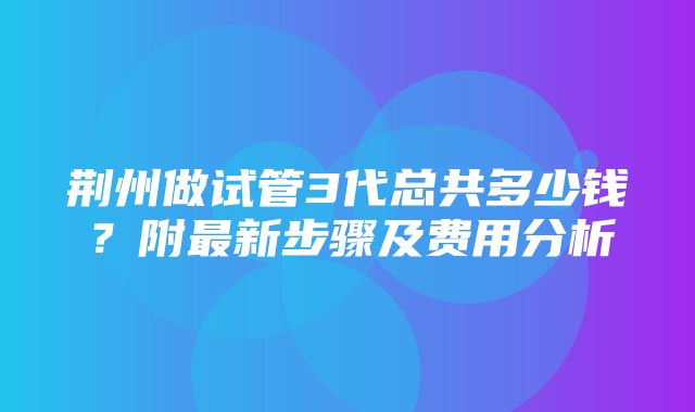 荆州做试管3代总共多少钱？附最新步骤及费用分析