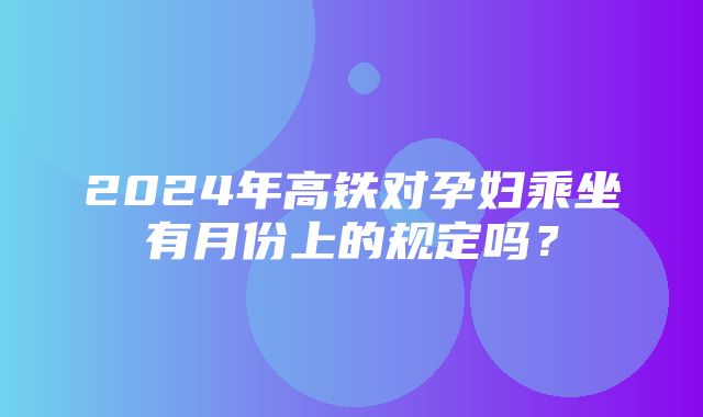 2024年高铁对孕妇乘坐有月份上的规定吗？