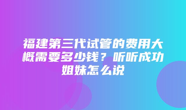 福建第三代试管的费用大概需要多少钱？听听成功姐妹怎么说