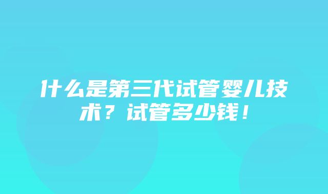 什么是第三代试管婴儿技术？试管多少钱！