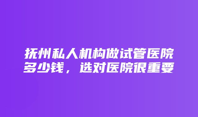 抚州私人机构做试管医院多少钱，选对医院很重要