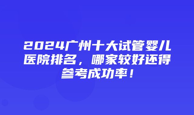 2024广州十大试管婴儿医院排名，哪家较好还得参考成功率！