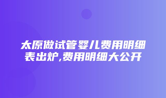 太原做试管婴儿费用明细表出炉,费用明细大公开