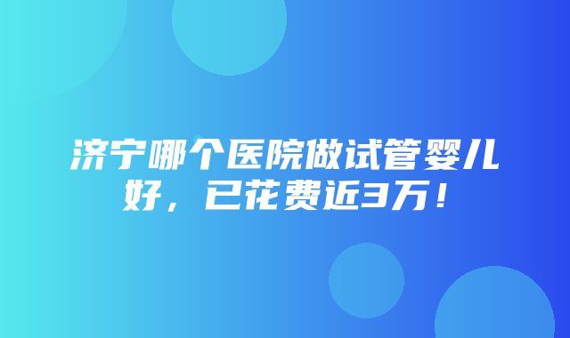 济宁哪个医院做试管婴儿好，已花费近3万！