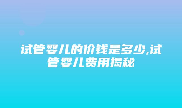 试管婴儿的价钱是多少,试管婴儿费用揭秘