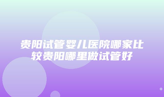 贵阳试管婴儿医院哪家比较贵阳哪里做试管好