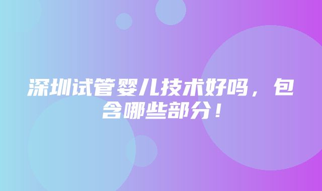 深圳试管婴儿技术好吗，包含哪些部分！