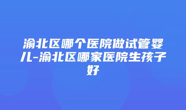 渝北区哪个医院做试管婴儿-渝北区哪家医院生孩子好